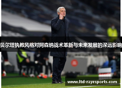 贝尔塔执教风格对阿森纳战术革新与未来发展的深远影响