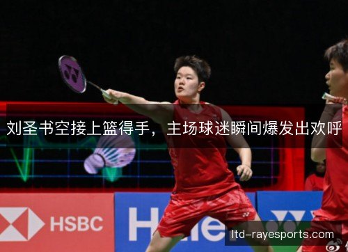刘圣书空接上篮得手，主场球迷瞬间爆发出欢呼